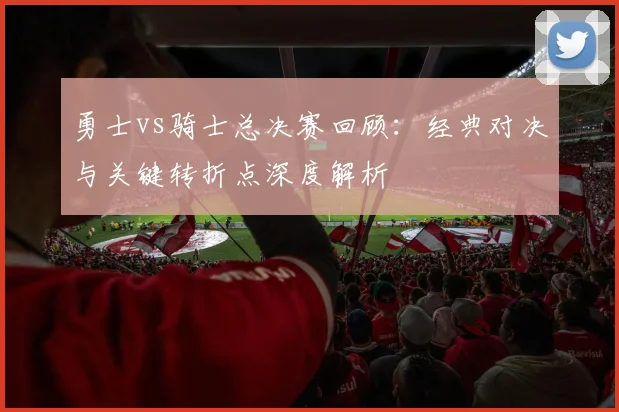 勇士vs骑士总决赛回顾：经典对决与关键转折点深度解析