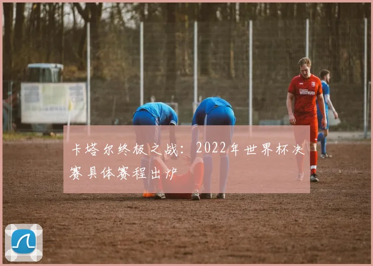 卡塔尔终极之战:2022年世界杯决赛具体赛程出炉